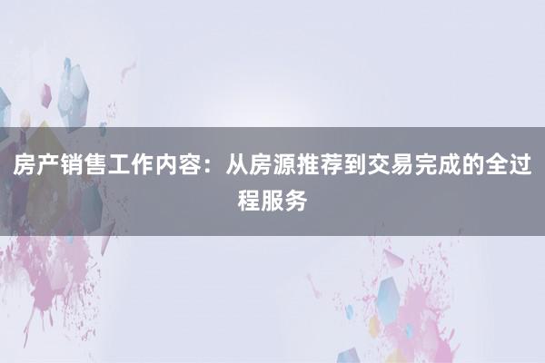 房产销售工作内容：从房源推荐到交易完成的全过程服务